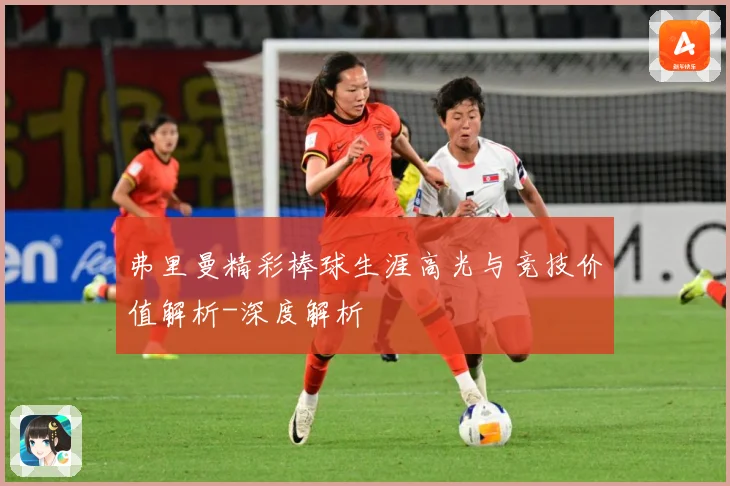 弗里曼精彩棒球生涯高光与竞技价值解析-深度解析