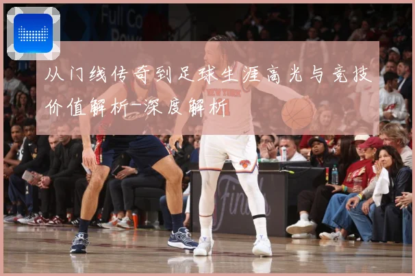 从门线传奇到足球生涯高光与竞技价值解析-深度解析