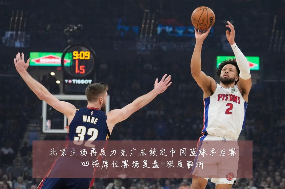 北京主场再度力克广东锁定中国篮球季后赛四强席位赛场复盘-深度解析